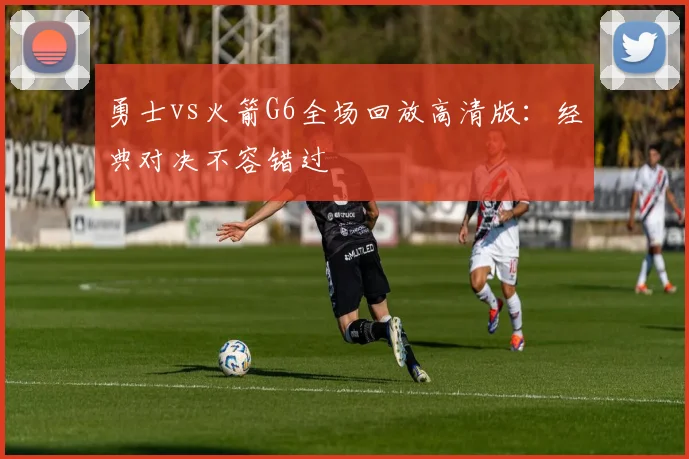 勇士vs火箭G6全场回放高清版：经典对决不容错过