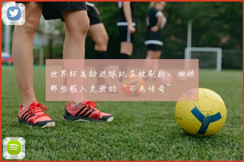 世界杯高龄进球纪录被刷新,回顾那些载入史册的“不老传奇”