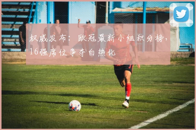 权威发布：欧冠最新小组积分榜，16强席位争夺白热化
