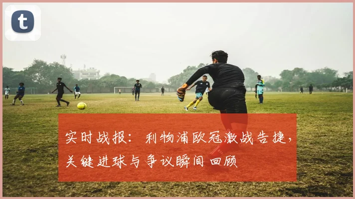 实时战报:利物浦欧冠激战告捷,关键进球与争议瞬间回顾