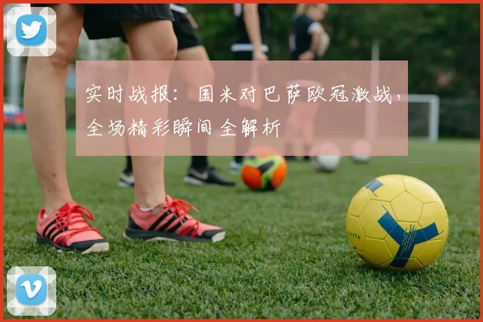 实时战报：国米对巴萨欧冠激战，全场精彩瞬间全解析